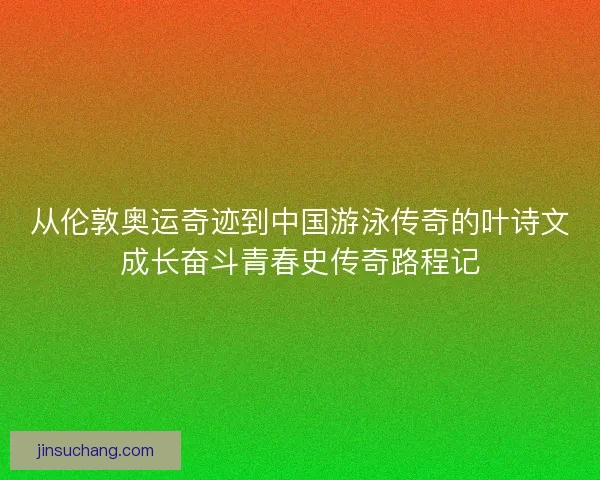 从伦敦奥运奇迹到中国游泳传奇的叶诗文成长奋斗青春史传奇路程记