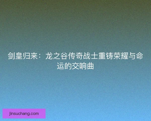 剑皇归来:龙之谷传奇战士重铸荣耀与命运的交响曲 剑皇归来:龙之谷传奇战士重铸荣耀与命运的交响曲