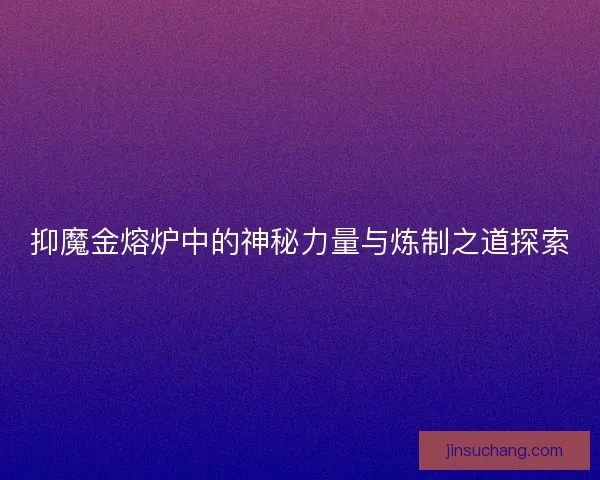 抑魔金熔炉中的神秘力量与炼制之道探索 抑魔金熔炉中的神秘力量与炼制之道探索