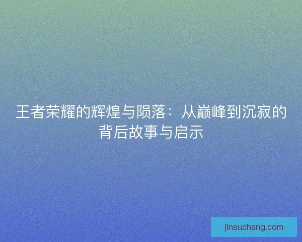 王者荣耀的辉煌与陨落:从巅峰到沉寂的背后故事与启示 王者荣耀的辉煌与陨落:从巅峰到沉寂的背后故事与启示