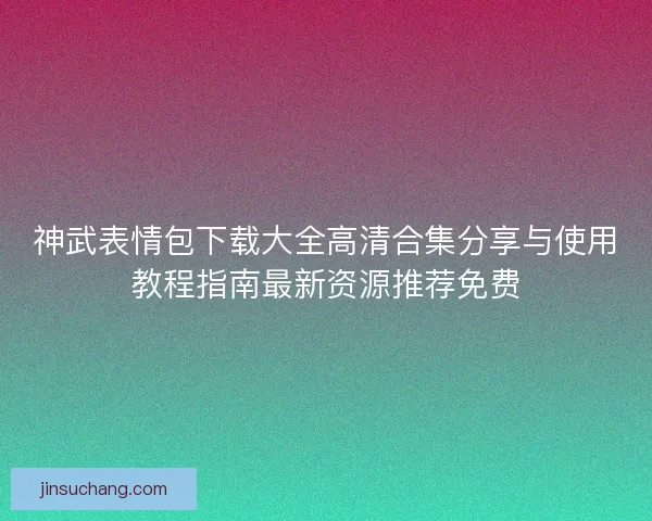 神武表情包下载大全高清合集分享与使用教程指南最新资源推荐免费 神武表情包下载大全高清合集分享与使用教程指南最新资源推荐免费