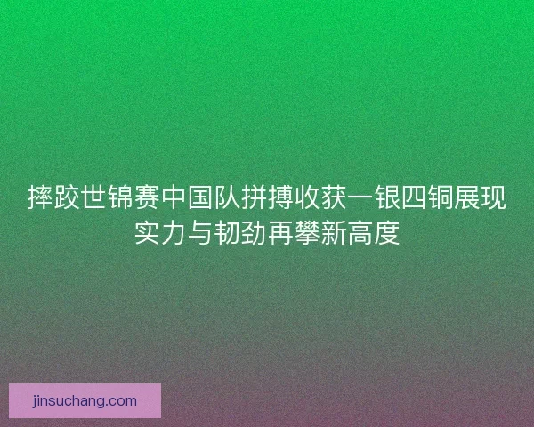 摔跤世锦赛中国队拼搏收获一银四铜展现实力与韧劲再攀新高度
