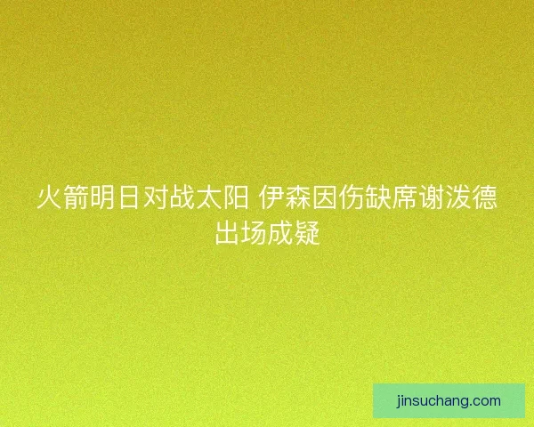 火箭明日对战太阳 伊森因伤缺席谢泼德出场成疑 火箭明日对战太阳 伊森因伤缺席谢泼德出场成疑