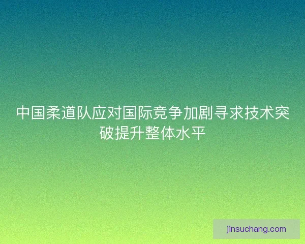 中国柔道队应对国际竞争加剧寻求技术突破提升整体水平