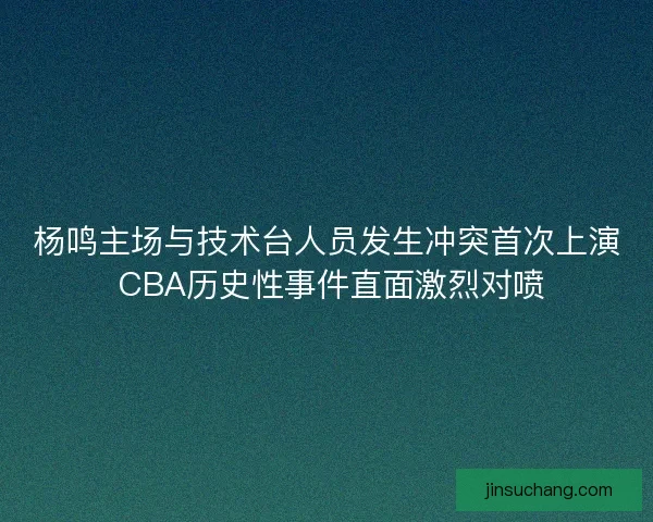 杨鸣主场与技术台人员发生冲突首次上演 CBA历史性事件直面激烈对喷