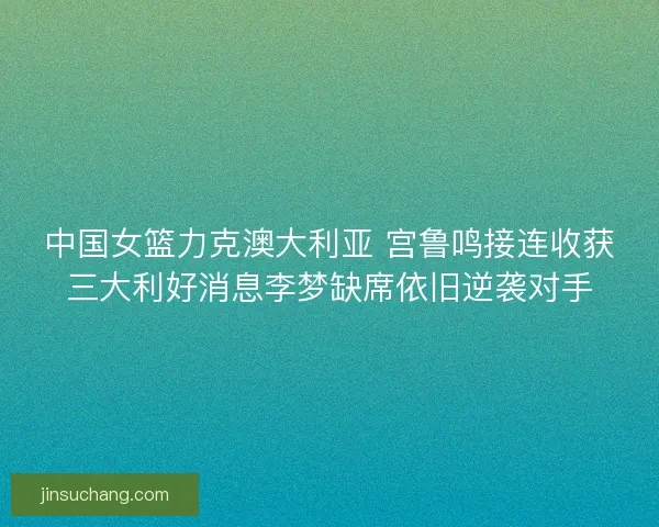 中国女篮力克澳大利亚 宫鲁鸣接连收获三大利好消息李梦缺席依旧逆袭对手