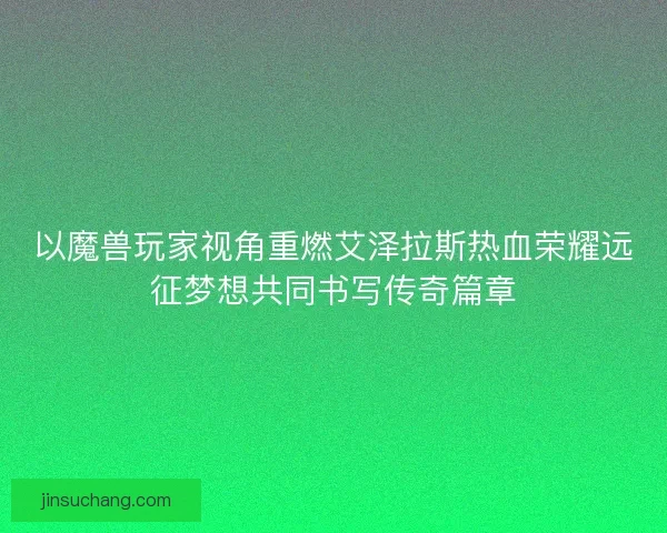 以魔兽玩家视角重燃艾泽拉斯热血荣耀远征梦想共同书写传奇篇章