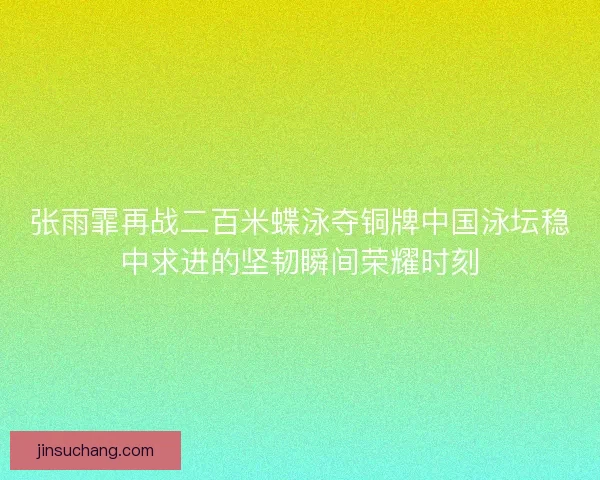 张雨霏再战二百米蝶泳夺铜牌中国泳坛稳中求进的坚韧瞬间荣耀时刻