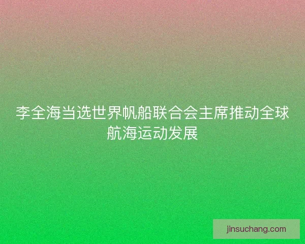李全海当选世界帆船联合会主席推动全球航海运动发展