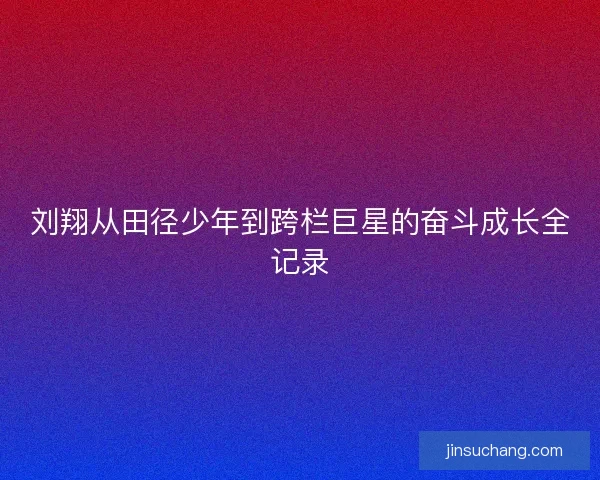 刘翔从田径少年到跨栏巨星的奋斗成长全记录