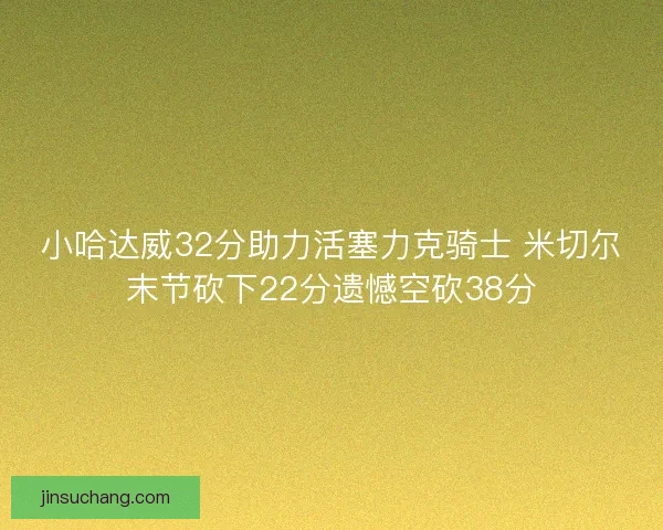 小哈达威32分助力活塞力克骑士 米切尔末节砍下22分遗憾空砍38分 小哈达威32分助力活塞力克骑士 米切尔末节砍下22分遗憾空砍38分