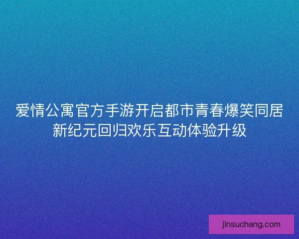 爱情公寓官方手游开启都市青春爆笑同居新纪元回归欢乐互动体验升级 爱情公寓官方手游开启都市青春爆笑同居新纪元回归欢乐互动体验升级