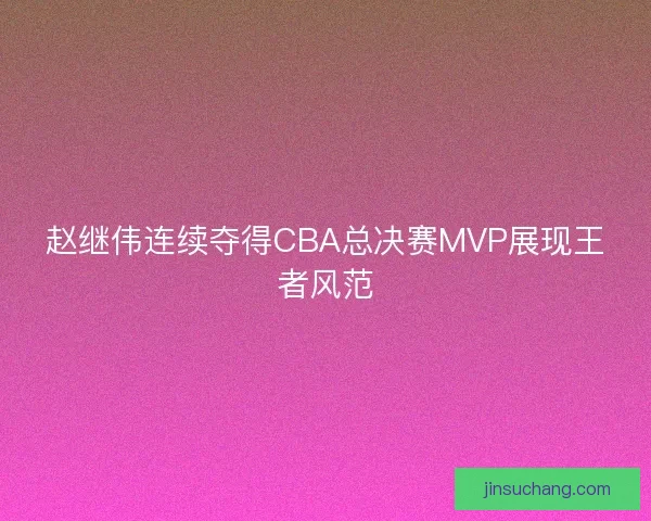 赵继伟连续夺得CBA总决赛MVP展现王者风范