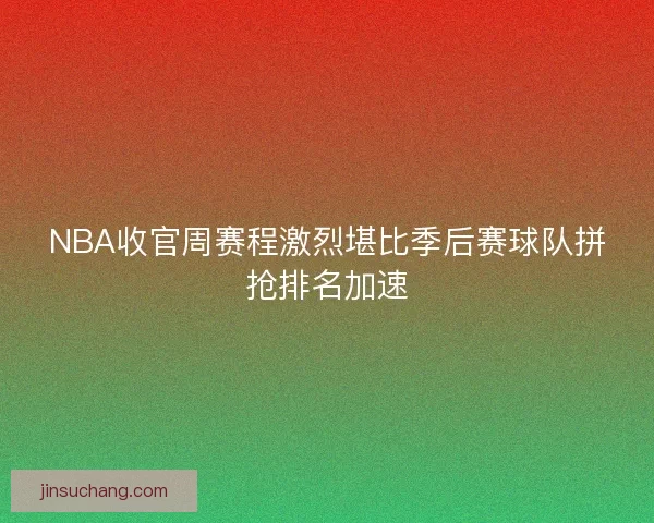 NBA收官周赛程激烈堪比季后赛球队拼抢排名加速
