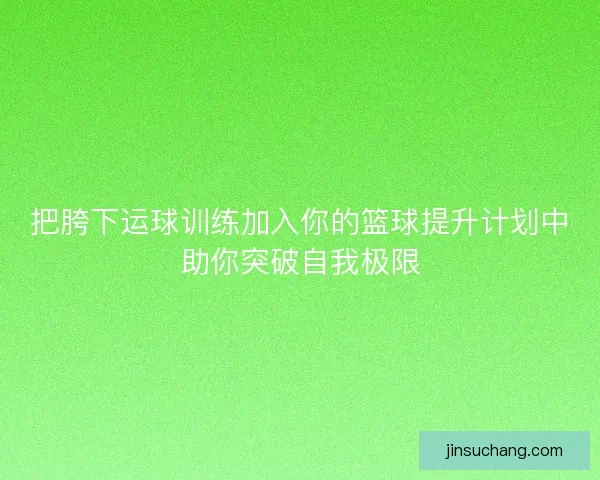 把胯下运球训练加入你的篮球提升计划中助你突破自我极限 把胯下运球训练加入你的篮球提升计划中助你突破自我极限