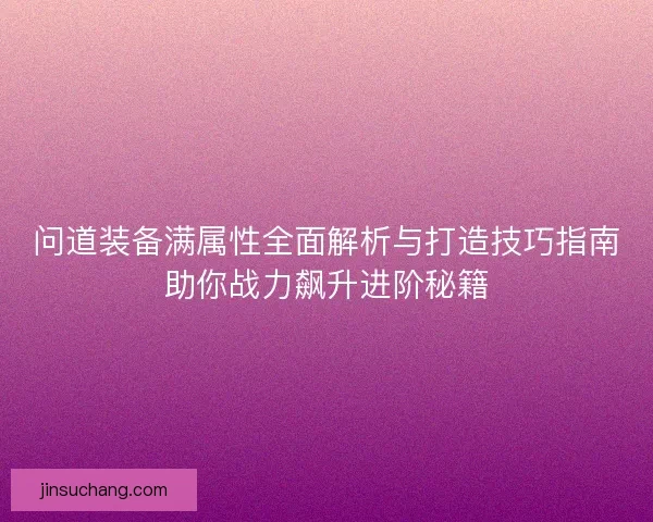 问道装备满属性全面解析与打造技巧指南助你战力飙升进阶秘籍 问道装备满属性全面解析与打造技巧指南助你战力飙升进阶秘籍