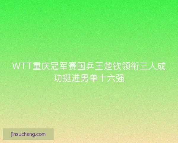 WTT重庆冠军赛国乒王楚钦领衔三人成功挺进男单十六强 WTT重庆冠军赛国乒王楚钦领衔三人成功挺进男单十六强