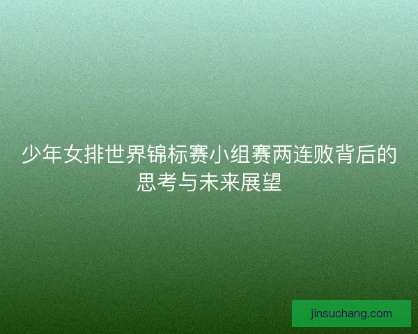 少年女排世界锦标赛小组赛两连败背后的思考与未来展望 少年女排世界锦标赛小组赛两连败背后的思考与未来展望