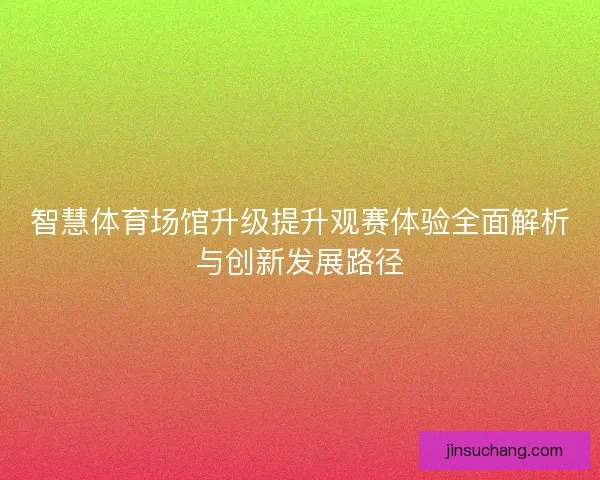 智慧体育场馆升级提升观赛体验全面解析与创新发展路径 智慧体育场馆升级提升观赛体验全面解析与创新发展路径