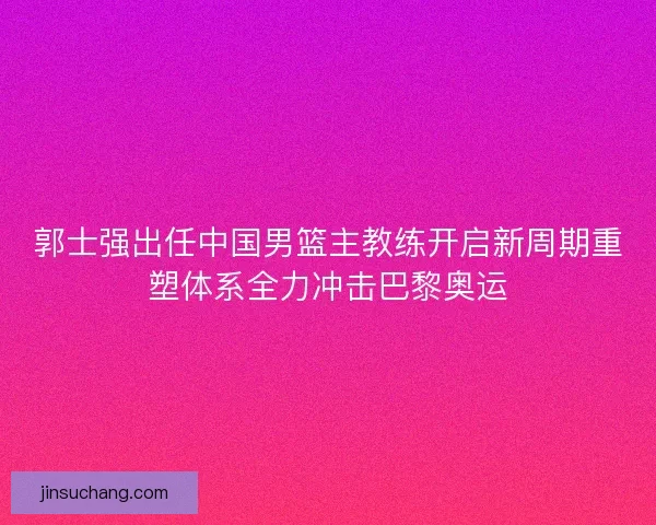 郭士强出任中国男篮主教练开启新周期重塑体系全力冲击巴黎奥运 郭士强出任中国男篮主教练开启新周期重塑体系全力冲击巴黎奥运
