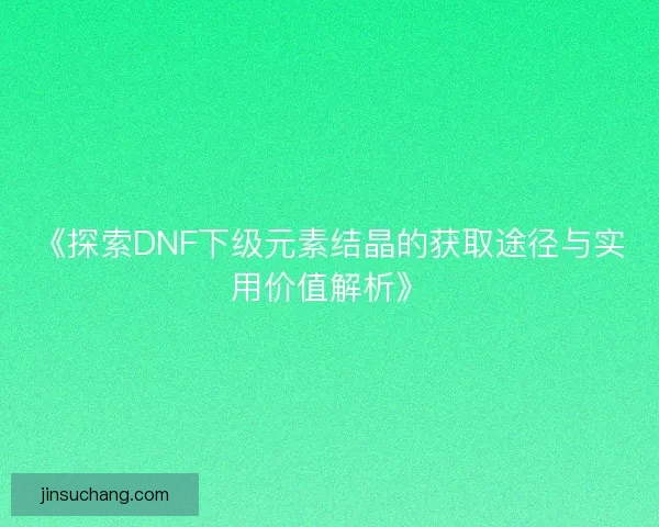 《探索DNF下级元素结晶的获取途径与实用价值解析》 《探索DNF下级元素结晶的获取途径与实用价值解析》
