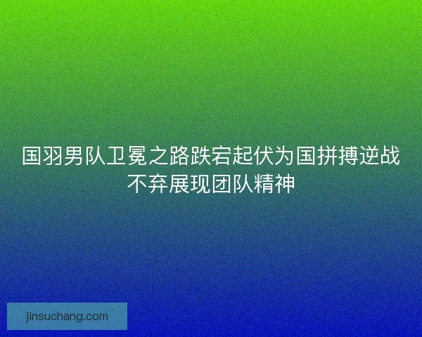 国羽男队卫冕之路跌宕起伏为国拼搏逆战不弃展现团队精神