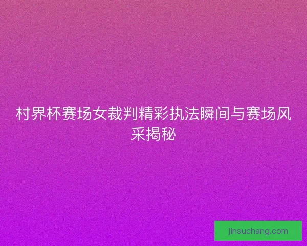 村界杯赛场女裁判精彩执法瞬间与赛场风采揭秘 村界杯赛场女裁判精彩执法瞬间与赛场风采揭秘