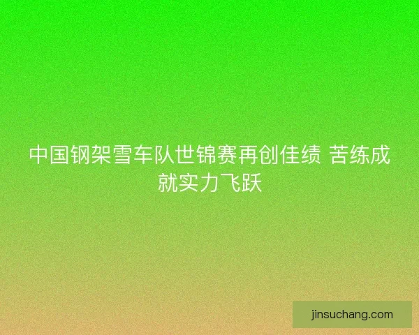 中国钢架雪车队世锦赛再创佳绩 苦练成就实力飞跃