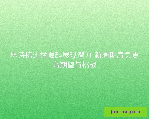林诗栋迅猛崛起展现潜力 新周期肩负更高期望与挑战