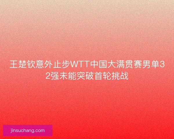 王楚钦意外止步WTT中国大满贯赛男单32强未能突破首轮挑战