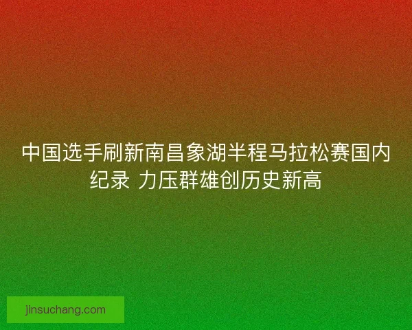 中国选手刷新南昌象湖半程马拉松赛国内纪录 力压群雄创历史新高 中国选手刷新南昌象湖半程马拉松赛国内纪录 力压群雄创历史新高