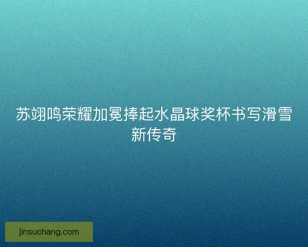 苏翊鸣荣耀加冕捧起水晶球奖杯书写滑雪新传奇 苏翊鸣荣耀加冕捧起水晶球奖杯书写滑雪新传奇