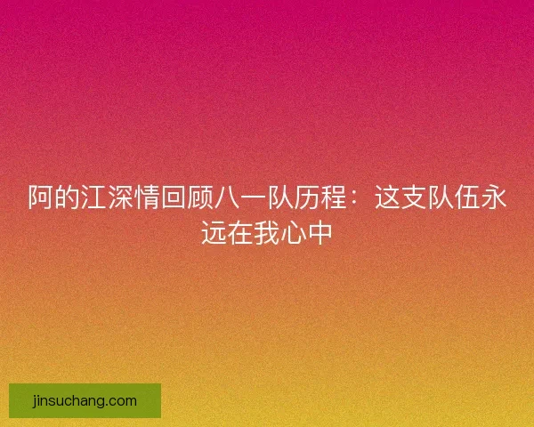 阿的江深情回顾八一队历程：这支队伍永远在我心中