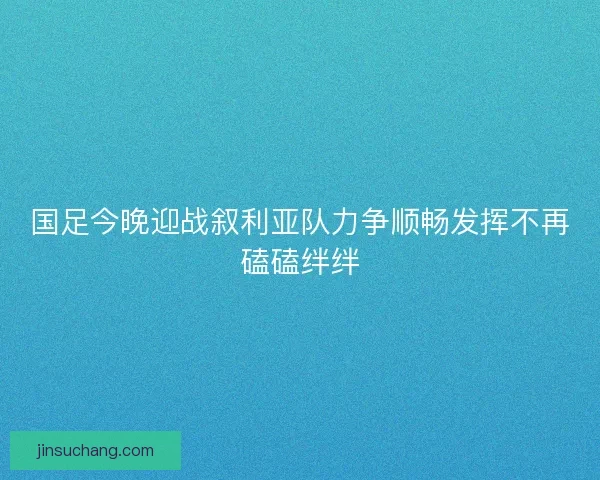 国足今晚迎战叙利亚队力争顺畅发挥不再磕磕绊绊 国足今晚迎战叙利亚队力争顺畅发挥不再磕磕绊绊