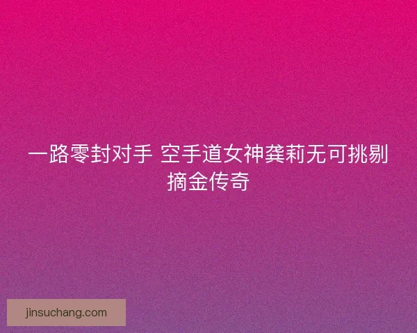 一路零封对手 空手道女神龚莉无可挑剔摘金传奇 一路零封对手 空手道女神龚莉无可挑剔摘金传奇