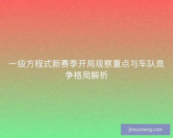 一级方程式新赛季开局观察重点与车队竞争格局解析 一级方程式新赛季开局观察重点与车队竞争格局解析