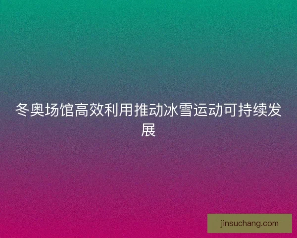 冬奥场馆高效利用推动冰雪运动可持续发展 冬奥场馆高效利用推动冰雪运动可持续发展